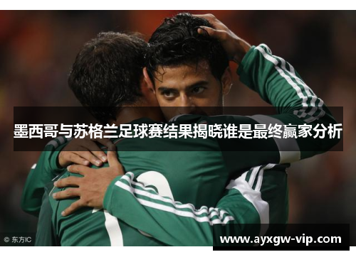 墨西哥与苏格兰足球赛结果揭晓谁是最终赢家分析